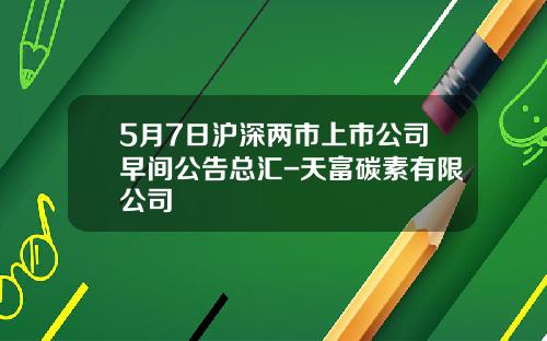 5月7日沪深两市上市公司早间公告总汇-天富碳素有限公司