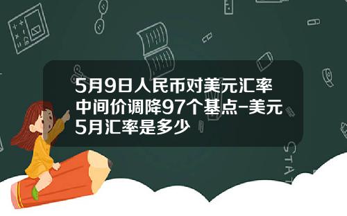 5月9日人民币对美元汇率中间价调降97个基点-美元5月汇率是多少