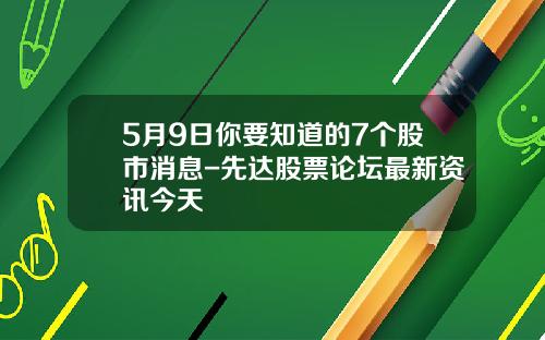 5月9日你要知道的7个股市消息-先达股票论坛最新资讯今天