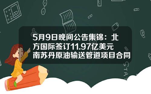 5月9日晚间公告集锦：北方国际签订11.97亿美元南苏丹原油输送管道项目合同-北方国际合作股份有限公司电话