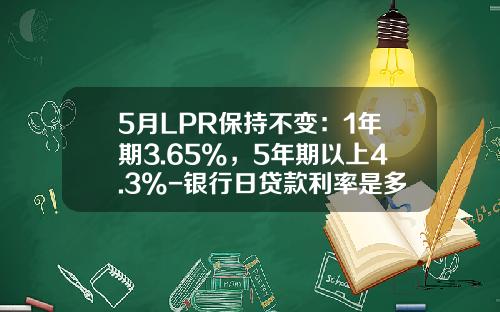 5月LPR保持不变：1年期3.65%，5年期以上4.3%-银行日贷款利率是多少