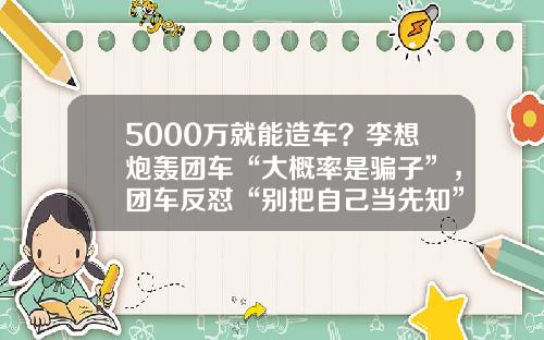 5000万就能造车？李想炮轰团车“大概率是骗子”，团车反怼“别把自己当先知”-团车股票最新资讯【新闻】