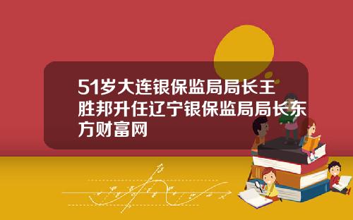 51岁大连银保监局局长王胜邦升任辽宁银保监局局长东方财富网