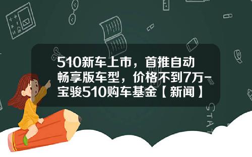 510新车上市，首推自动畅享版车型，价格不到7万-宝骏510购车基金【新闻】