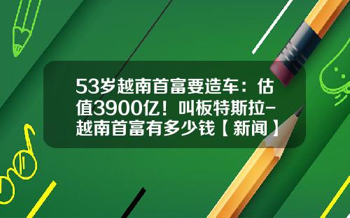 53岁越南首富要造车：估值3900亿！叫板特斯拉-越南首富有多少钱【新闻】