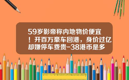 59岁影帝称内地物价便宜！开百万豪车回港，身价过亿却嫌停车费贵-38港币是多少人民币【新闻】