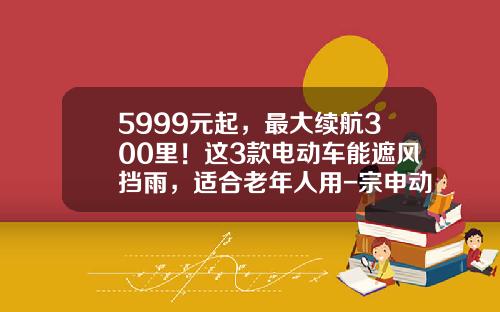 5999元起，最大续航300里！这3款电动车能遮风挡雨，适合老年人用-宗申动力发行价多少【新闻】
