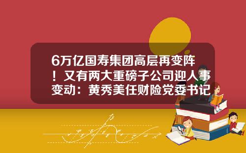 6万亿国寿集团高层再变阵！又有两大重磅子公司迎人事变动：黄秀美任财险党委书记，刘月进主持国寿海外工作-山西信保联合资信评估有限公司