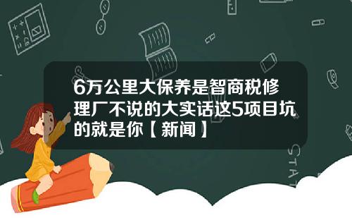 6万公里大保养是智商税修理厂不说的大实话这5项目坑的就是你【新闻】