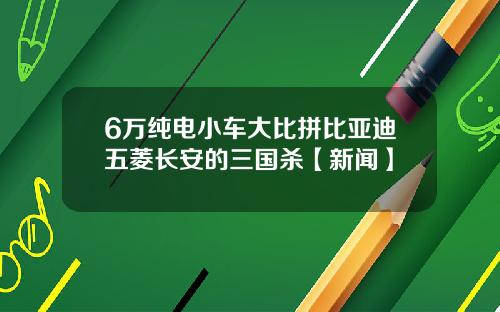 6万纯电小车大比拼比亚迪五菱长安的三国杀【新闻】