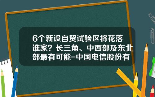 6个新设自贸试验区将花落谁家？长三角、中西部及东北部最有可能-中国电信股份有限公司上海自贸试验区分公司