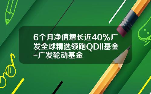 6个月净值增长近40%广发全球精选领跑QDII基金-广发轮动基金