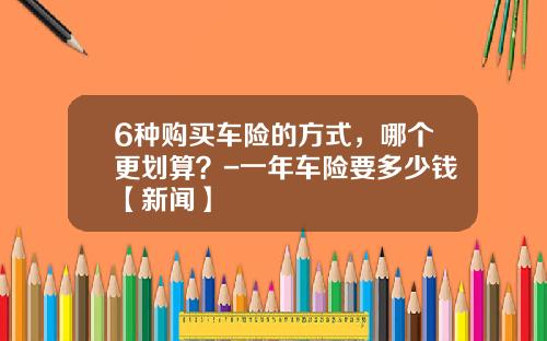 6种购买车险的方式，哪个更划算？-一年车险要多少钱【新闻】