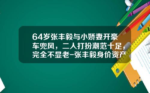 64岁张丰毅与小娇妻开豪车兜风，二人打扮潮范十足，完全不显老-张丰毅身价资产多少【新闻】