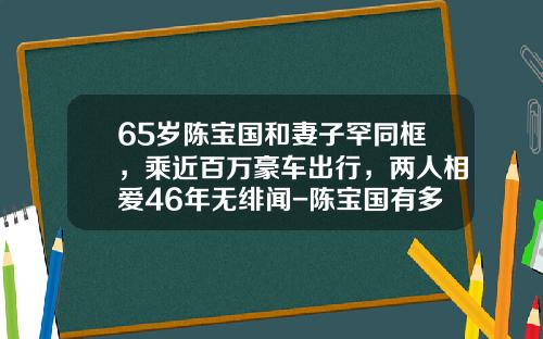 65岁陈宝国和妻子罕同框，乘近百万豪车出行，两人相爱46年无绯闻-陈宝国有多少财产【新闻】
