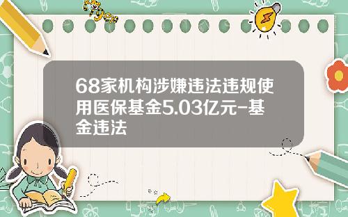68家机构涉嫌违法违规使用医保基金5.03亿元-基金违法