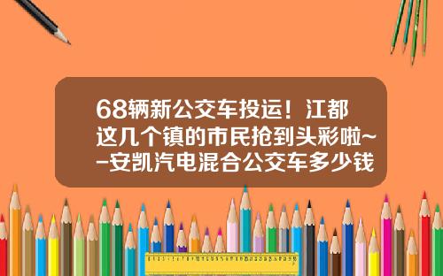 68辆新公交车投运！江都这几个镇的市民抢到头彩啦~-安凯汽电混合公交车多少钱【新闻】
