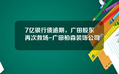 7亿银行债逾期，广田股东再次救场-广田柏森装饰公司