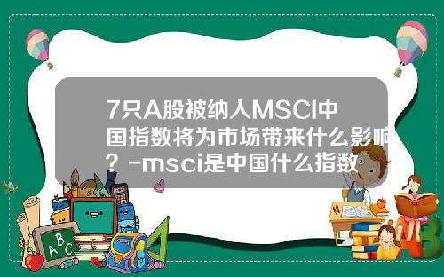 7只A股被纳入MSCI中国指数将为市场带来什么影响？-msci是中国什么指数基金