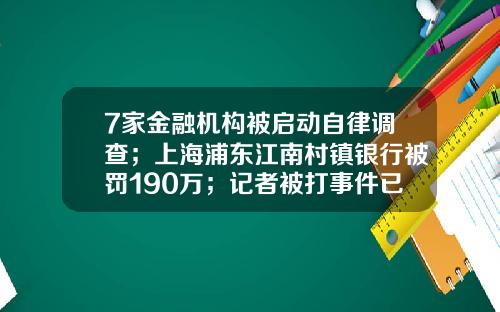 7家金融机构被启动自律调查；上海浦东江南村镇银行被罚190万；记者被打事件已成立专案组-上海共有多少家银行与金融机构