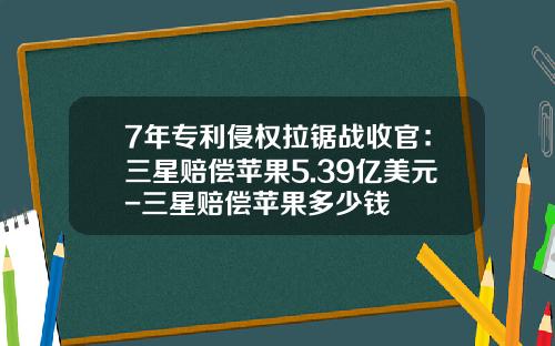 7年专利侵权拉锯战收官：三星赔偿苹果5.39亿美元-三星赔偿苹果多少钱