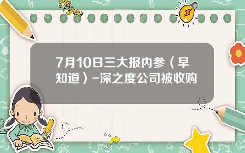7月10日三大报内参（早知道）-深之度公司被收购