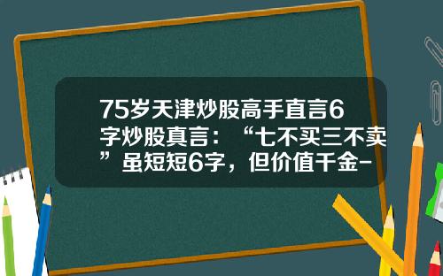 75岁天津炒股高手直言6字炒股真言：“七不买三不卖”虽短短6字，但价值千金-基金七不买三不卖口诀