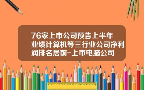 76家上市公司预告上半年业绩计算机等三行业公司净利润排名居前-上市电脑公司