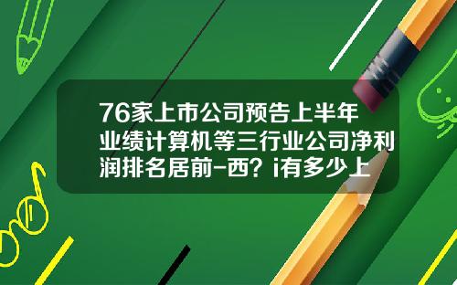 76家上市公司预告上半年业绩计算机等三行业公司净利润排名居前-西？i有多少上市公司