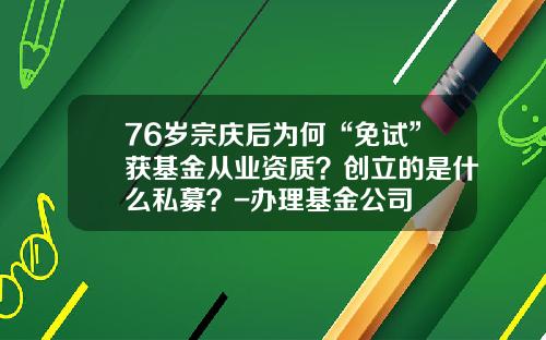 76岁宗庆后为何“免试”获基金从业资质？创立的是什么私募？-办理基金公司