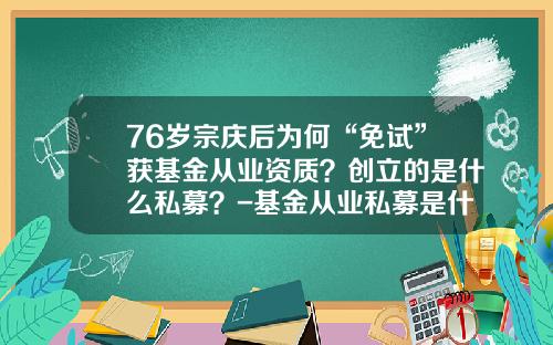 76岁宗庆后为何“免试”获基金从业资质？创立的是什么私募？-基金从业私募是什么