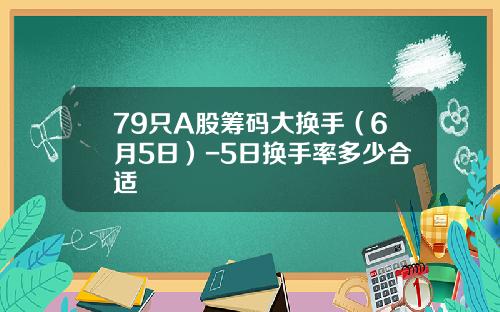 79只A股筹码大换手（6月5日）-5日换手率多少合适