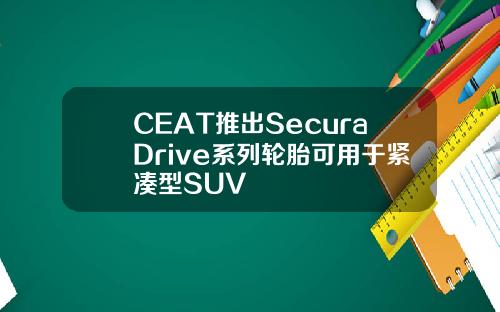 CEAT推出SecuraDrive系列轮胎可用于紧凑型SUV