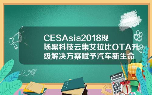 CESAsia2018现场黑科技云集艾拉比OTA升级解决方案赋予汽车新生命