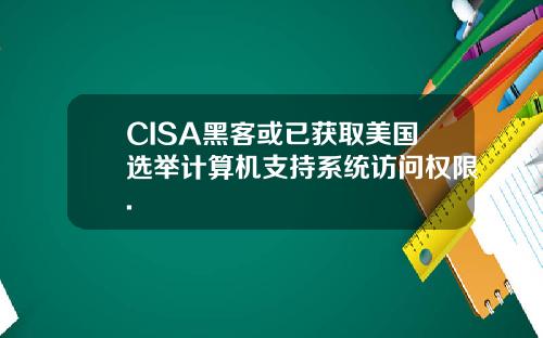 CISA黑客或已获取美国选举计算机支持系统访问权限.