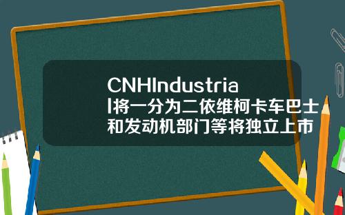CNHIndustrial将一分为二依维柯卡车巴士和发动机部门等将独立上市