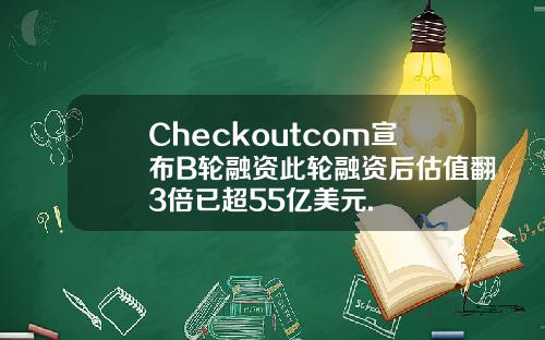 Checkoutcom宣布B轮融资此轮融资后估值翻3倍已超55亿美元.