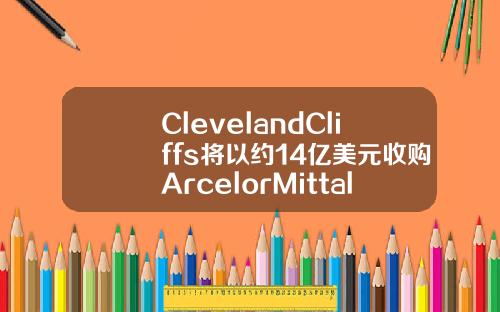 ClevelandCliffs将以约14亿美元收购ArcelorMittalUSA.
