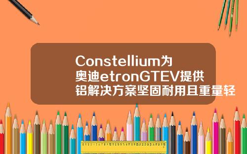 Constellium为奥迪etronGTEV提供铝解决方案坚固耐用且重量轻