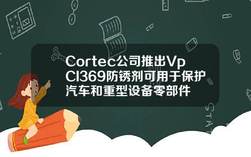 Cortec公司推出VpCI369防锈剂可用于保护汽车和重型设备零部件