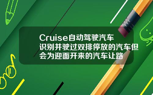 Cruise自动驾驶汽车识别并驶过双排停放的汽车但会为迎面开来的汽车让路