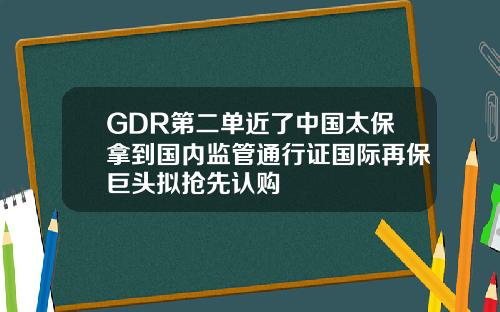GDR第二单近了中国太保拿到国内监管通行证国际再保巨头拟抢先认购