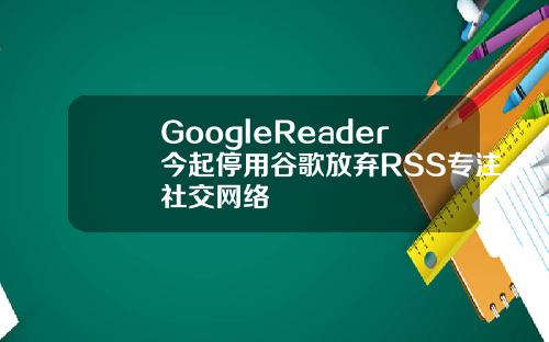 GoogleReader今起停用谷歌放弃RSS专注社交网络