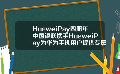HuaweiPay四周年中国银联携手HuaweiPay为华为手机用户提供专属福利