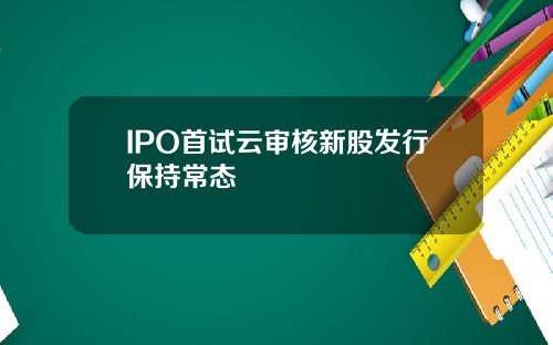 IPO首试云审核新股发行保持常态