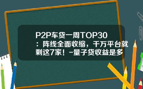 P2P车贷一周TOP30：阵线全面收缩，千万平台就剩这7家！-量子贷收益是多少【新闻】.