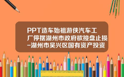 PPT造车始祖游侠汽车工厂停摆湖州市政府欲接盘止损-湖州市吴兴区国有资产投资控股有限责任公司【新闻】.