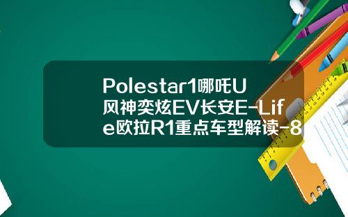 Polestar1哪吒U风神奕炫EV长安E-Life欧拉R1重点车型解读-811风神敏捷加多少【新闻】.