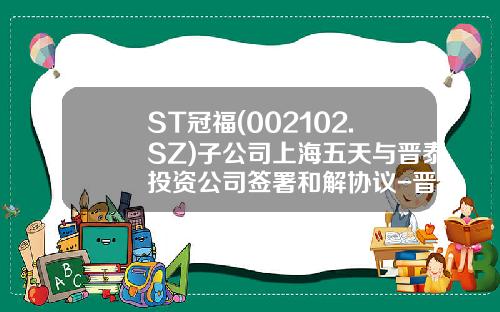 ST冠福(002102.SZ)子公司上海五天与晋泰投资公司签署和解协议-晋泰融资担保有限公司