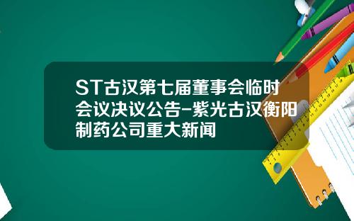 ST古汉第七届董事会临时会议决议公告-紫光古汉衡阳制药公司重大新闻